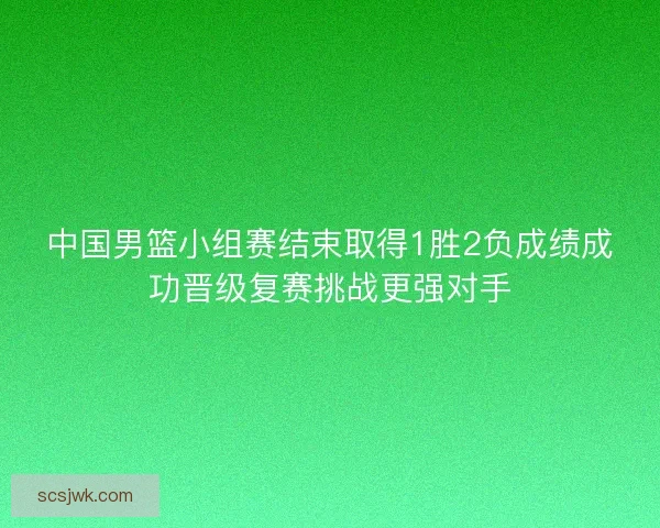 中国男篮小组赛结束取得1胜2负成绩成功晋级复赛挑战更强对手