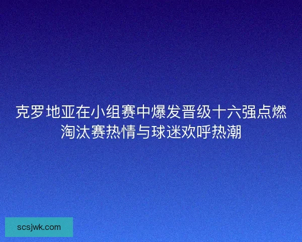 克罗地亚在小组赛中爆发晋级十六强点燃淘汰赛热情与球迷欢呼热潮