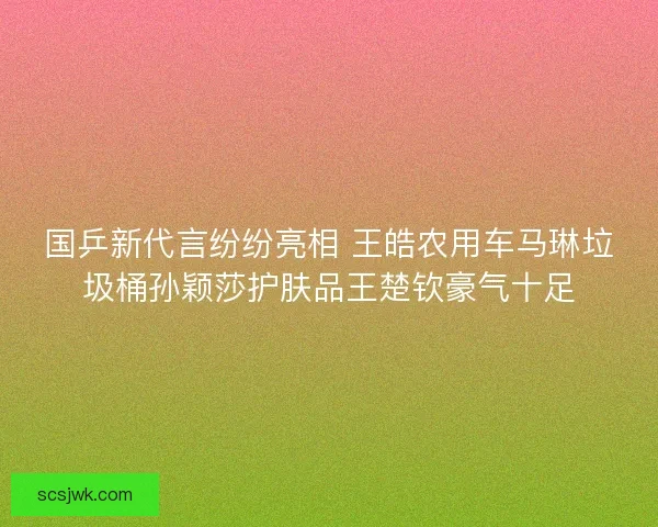 国乒新代言纷纷亮相 王皓农用车马琳垃圾桶孙颖莎护肤品王楚钦豪气十足