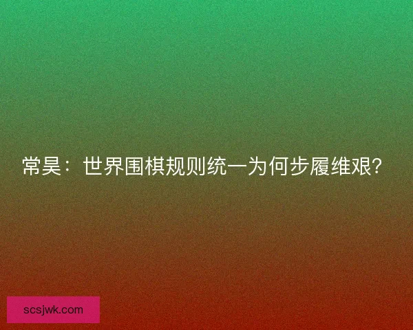 常昊：世界围棋规则统一为何步履维艰？