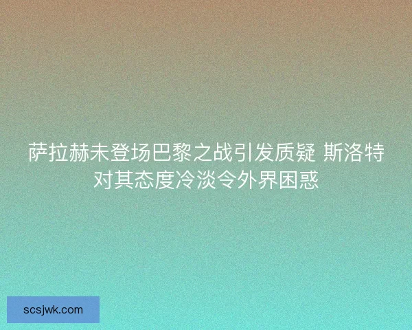 萨拉赫未登场巴黎之战引发质疑 斯洛特对其态度冷淡令外界困惑